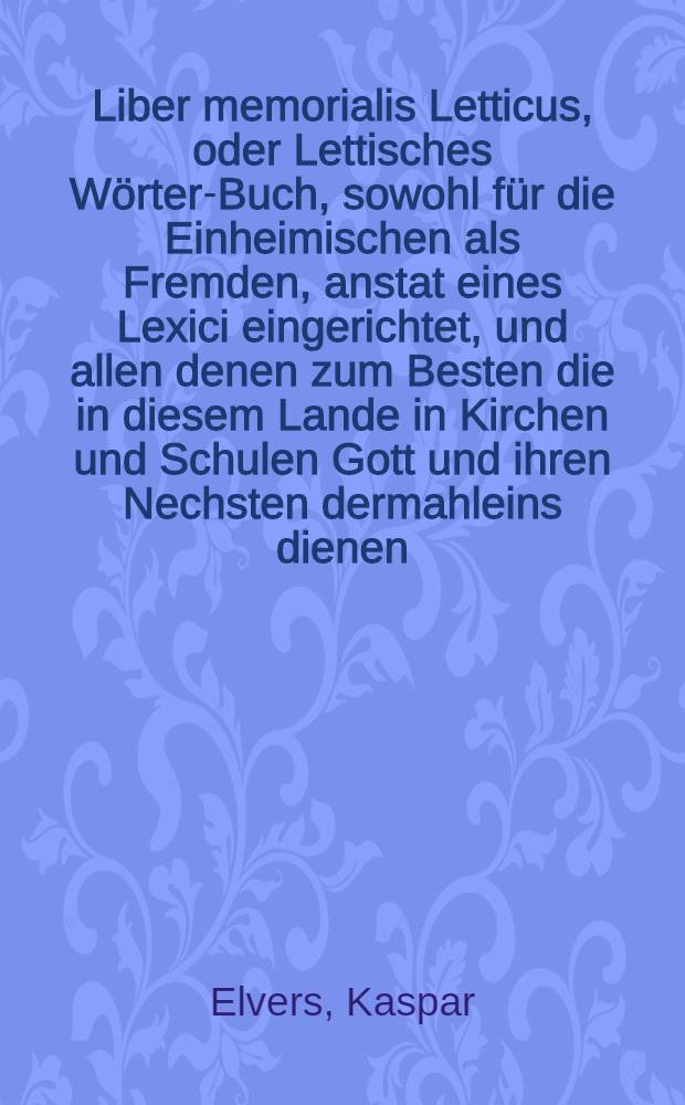 Liber memorialis Letticus, oder Lettisches Wörter-Buch, sowohl für die Einheimischen als Fremden, anstat eines Lexici eingerichtet, und allen denen zum Besten die in diesem Lande in Kirchen und Schulen Gott und ihren Nechsten dermahleins dienen, oder sonsten ihr Handel und Gewerbe treiben wollen, zu einem dienlichen Unterricht mitgetheilet von Caspar Elvers, Past. zu St. Joh. und des Stadt Consistorii Assessor