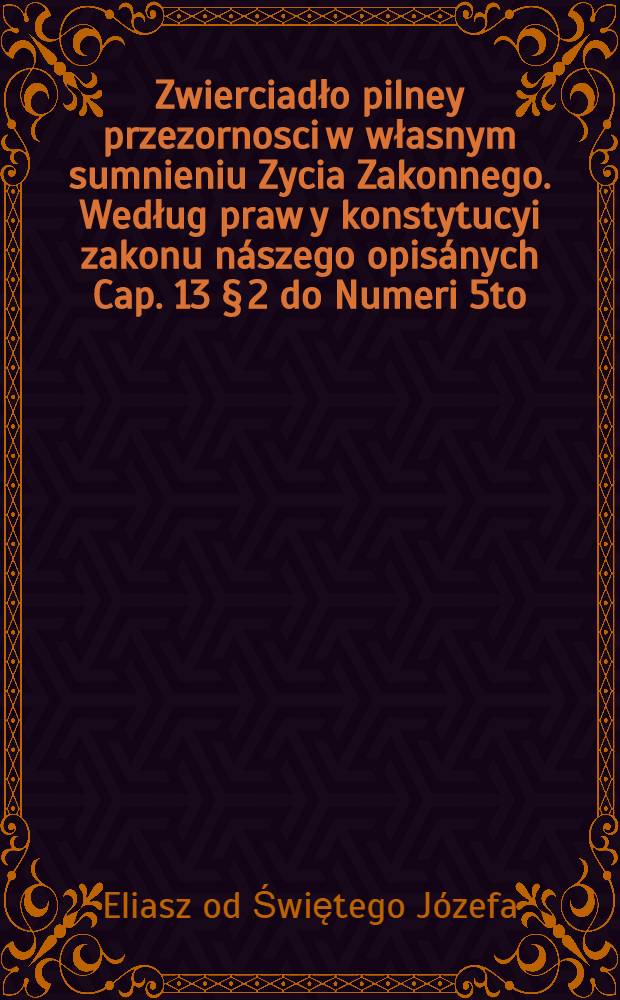 ... Zwierciadło pilney przezornosci w własnym sumnieniu Zycia Zakonnego. Według praw y konstytucyi zakonu nászego opisánych Cap. 13 § 2 do Numeri 5to. przez dźieśięć dni rekolligującym ku doskonáłośći zyćia zakonnego ... słuzące ...