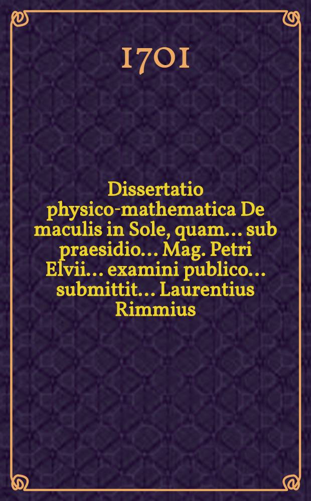 ... Dissertatio physico-mathematica De maculis in Sole, quam ... sub praesidio ... Mag. Petri Elvii ... examini publico ... submittit ... Laurentius Rimmius ... ad diem 28. Septemb. an. MDCCI. ...