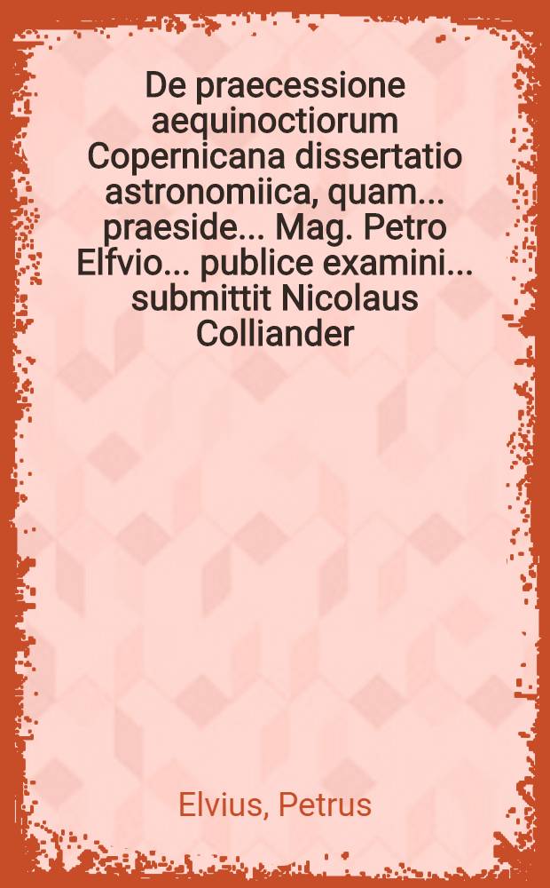 ... De praecessione aequinoctiorum Copernicana dissertatio astronomiica, quam ... praeside ... Mag. Petro Elfvio ... publice examini ... submittit Nicolaus Colliander ... ad d. IV Nonas Majas anni Epoch. Christ. MDCCX