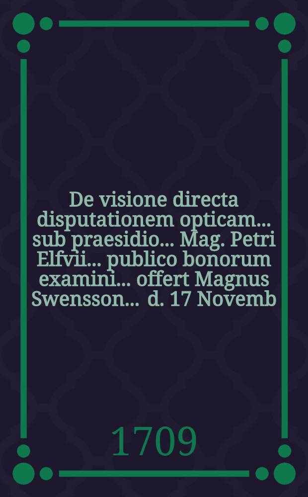 ... De visione directa disputationem opticam ... sub praesidio ... Mag. Petri Elfvii ... publico bonorum examini ... offert Magnus Swensson ... d. 17 Novemb. anno MDCCIX.