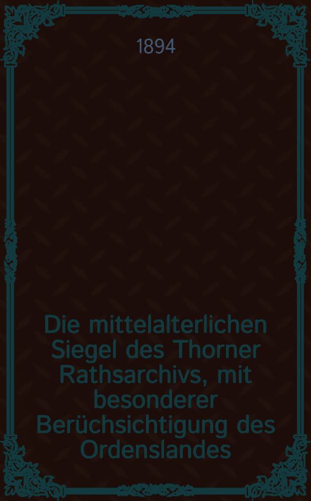 Die mittelalterlichen Siegel des Thorner Rathsarchivs, mit besonderer Berüchsichtigung des Ordenslandes