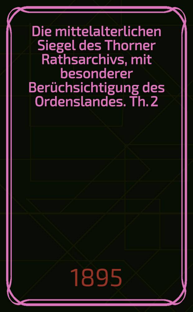 Die mittelalterlichen Siegel des Thorner Rathsarchivs, mit besonderer Berüchsichtigung des Ordenslandes. Th. 2 : Privatsiegel, mit Ausschluss der rein polnischen