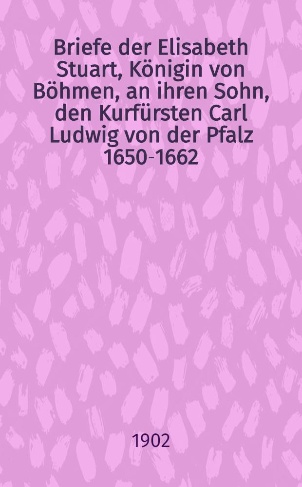Briefe der Elisabeth Stuart, Königin von Böhmen, an ihren Sohn, den Kurfürsten Carl Ludwig von der Pfalz 1650-1662