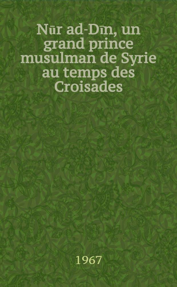 Nūr ad-Dīn, un grand prince musulman de Syrie au temps des Croisades (511-569 н. / 1118-1174). T. 1