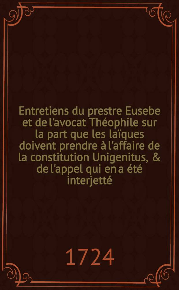 Entretiens du prestre Eusebe et de l'avocat Théophile sur la part que les laïques doivent prendre à l'affaire de la constitution Unigenitus, & de l'appel qui en a été interjetté