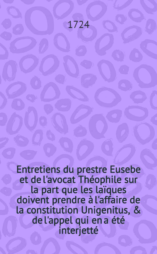 Entretiens du prestre Eusebe et de l'avocat Théophile sur la part que les laïques doivent prendre à l'affaire de la constitution Unigenitus, & de l'appel qui en a été interjetté