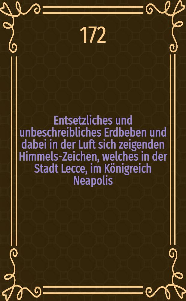 Entsetzliches und unbeschreibliches Erdbeben und dabei in der Luft sich zeigenden Himmels-Zeichen, welches in der Stadt Lecce, im Königreich Neapolis, den 21 Febr. 1743 entstanden und geschehen; deme hejgefüget, das erstaunende Ungewitter so vor 14 Tagen bej Eißleben und Borck abscheulich gewütet
