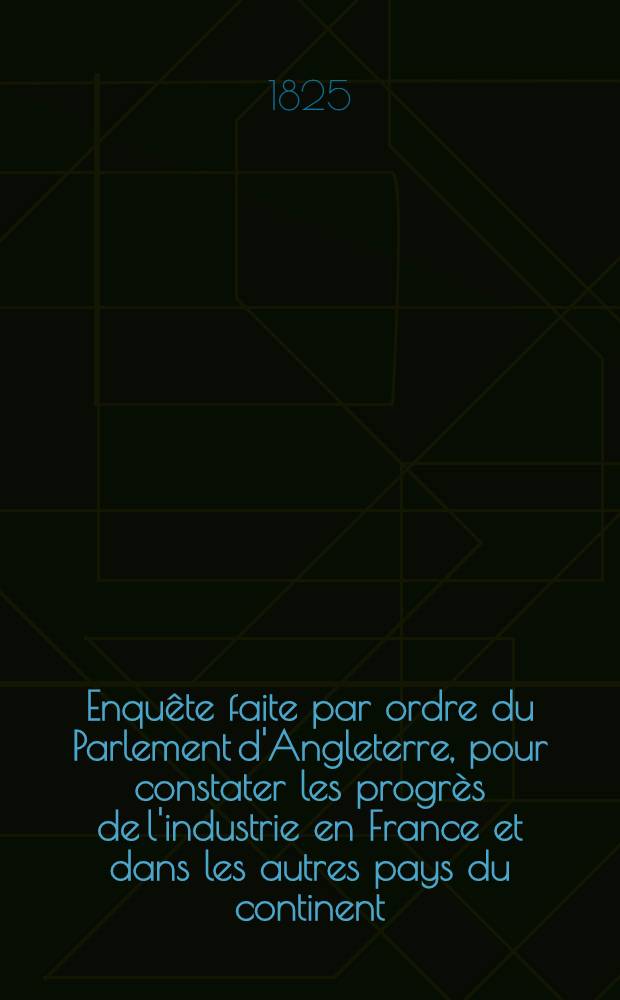 Enquête faite par ordre du Parlement d'Angleterre, pour constater les progrès de l'industrie en France et dans les autres pays du continent
