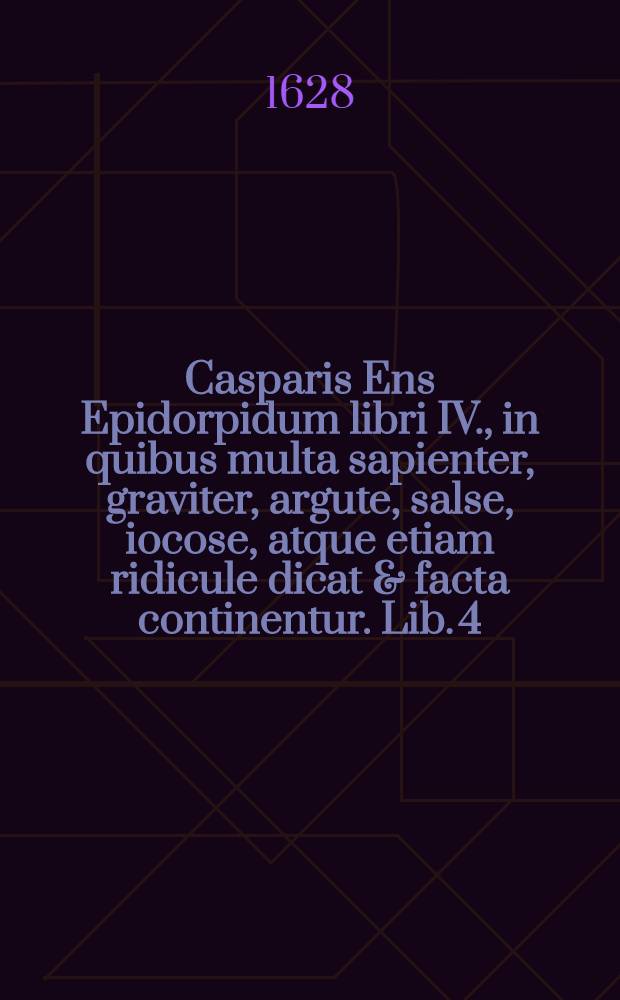 Casparis Ens Epidorpidum libri IV., in quibus multa sapienter, graviter, argute, salse, iocose, atque etiam ridicule dicat & facta continentur. Lib. 4 : In quo multa scite, lepide acute, hilariter ac iocose, salse atque etiam insulse, tam dicta quam facta recensentur: Ex antiquis et recentibus, sed his maxime, scriptoribus desumta