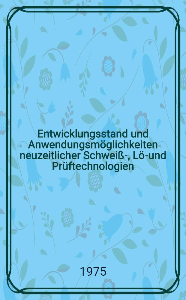 Entwicklungsstand und Anwendungsmöglichkeiten neuzeitlicher Schweiß-, Löt- und Prüftechnologien : Vortr. des Kolloquiums am 1. u. 2. Dez. 1975 in Jülich