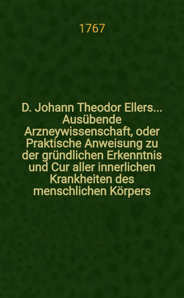 D. Johann Theodor Ellers ... Ausübende Arzneywissenschaft, oder Praktische Anweisung zu der gründlichen Erkenntnis und Cur aller innerlichen Krankheiten des menschlichen Körpers