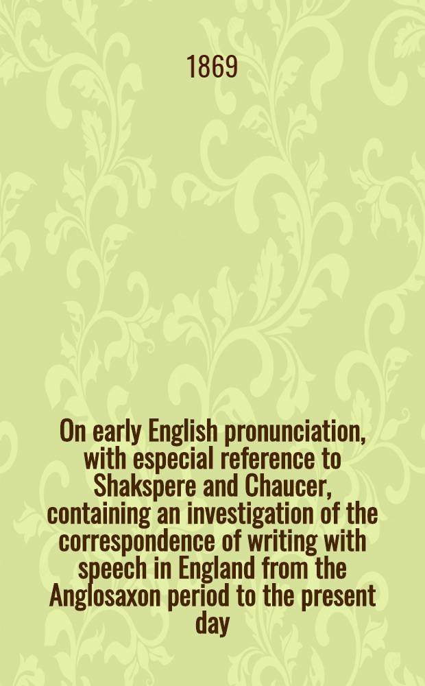 On early English pronunciation, with especial reference to Shakspere and Chaucer, containing an investigation of the correspondence of writing with speech in England from the Anglosaxon period to the present day, preceded by a systematic notation of all spoken sounds by means of the ordinary printing types : Including a re-arrangement of Prof. F. J. Child's memories on the language of Chaucer and Gower, and reprints of the rare tracts by Salesbury on English, 1547, and Welch, 1567, and by Barcley on French, 1521. P. 2 : On the pronunciation of the XIIIth and previous centuries, of Anglosaxon, Icelandic, Old Norse and Gothic, with chronological tables of the value of letters and expressions of sound in English writting