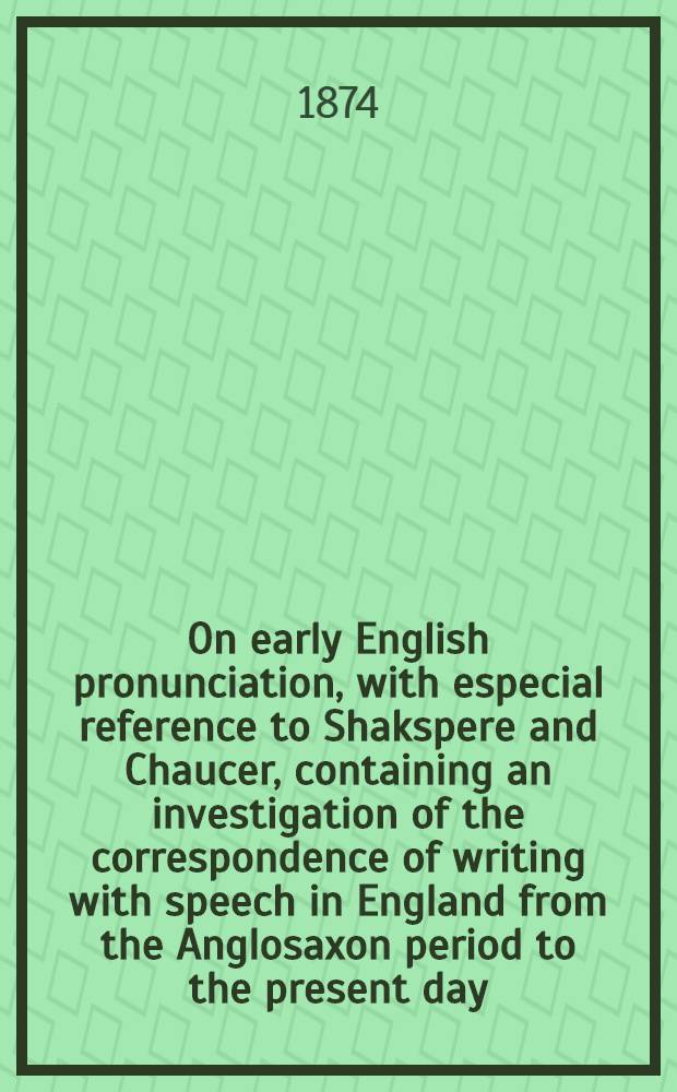 On early English pronunciation, with especial reference to Shakspere and Chaucer, containing an investigation of the correspondence of writing with speech in England from the Anglosaxon period to the present day, preceded by a systematic notation of all spoken sounds by means of the ordinary printing types : Including a re-arrangement of Prof. F. J. Child's memories on the language of Chaucer and Gower, and reprints of the rare tracts by Salesbury on English, 1547, and Welch, 1567, and by Barcley on French, 1521. 4 : Illustrations of the pronunciation of English in the XVIIth, XVIIIth, and XIXth centuries
