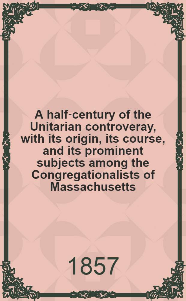 A half-century of the Unitarian controveray, with its origin, its course, and its prominent subjects among the Congregationalists of Massachusetts : With an appendix