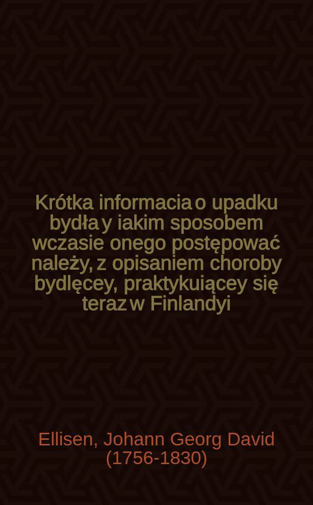 Krótka informacia o upadku bydła y iakim sposobem wczasie onego postępować należy, z opisaniem choroby bydlęcey, praktykuiącey się teraz w Finlandyi, Estlandyi y Liflandyi : Ułożona na języku niemieckim, przez konsyliarza nadwornego sztabs fizyka y doctora sankt petersburskiego Elizena : Aprobowana przez Expedycią krainwey ekonomiki, opiekunstwa zagranicznych y wieyskiego domowodztwa, staraniem oney przetłumaczona, y za wolą naywyższą jego imperatorskiey mosci dla wydrukowania wydana