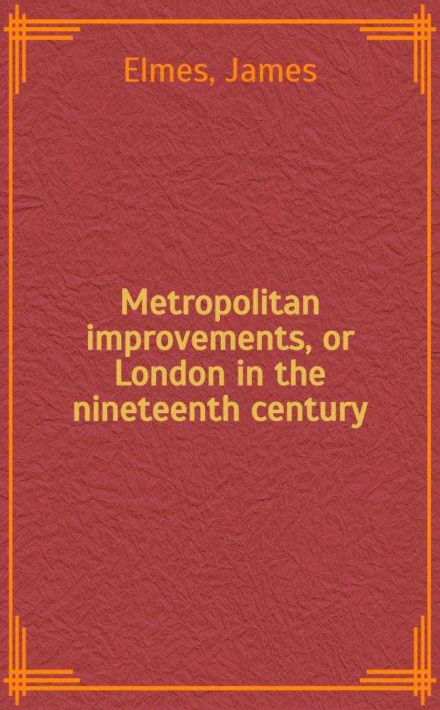 Metropolitan improvements, or London in the nineteenth century : displayed in a series of engravings of the new buildings, improvements & c. by the most eminent artists, from original drawings ... by Mr. Thos. H. Shepherd ... with historical, topographical, and critical illustrations