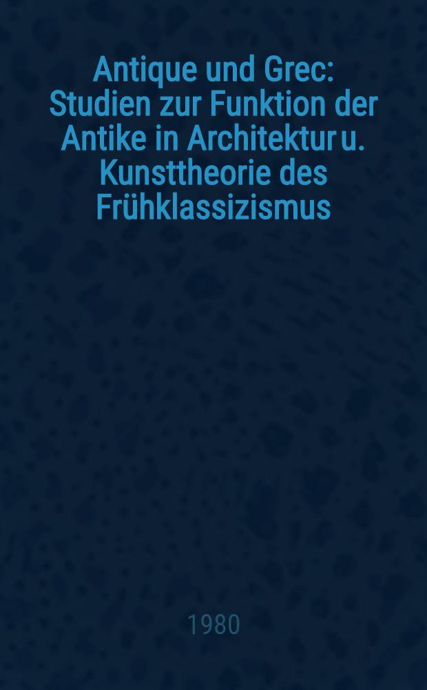 Antique und Grec : Studien zur Funktion der Antike in Architektur u. Kunsttheorie des Frühklassizismus : Inaug.-Diss