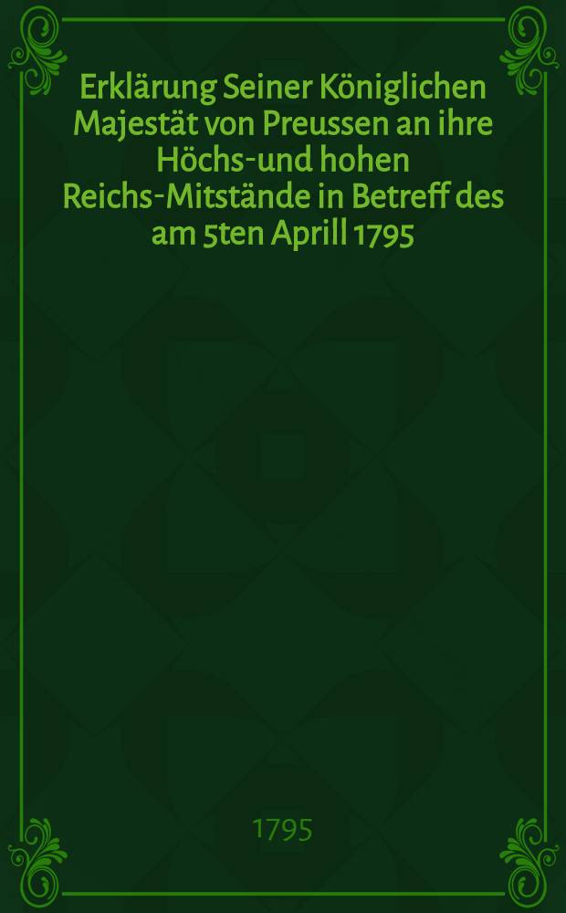 Erklärung Seiner Königlichen Majestät von Preussen an ihre Höchst- und hohen Reichs-Mitstände in Betreff des am 5ten Aprill 1795 : Mit der Französischen Republik geschlossenen Friedens-Tractates in Basel
