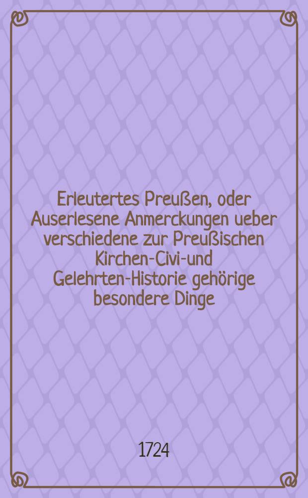 Erleutertes Preußen, oder Auserlesene Anmerckungen ueber verschiedene zur Preußischen Kirchen-Civil- und Gelehrten-Historie gehörige besondere Dinge, woraus die bißherigen Historien-Schreiber theils ergäntzet, theils verbessert, auch viele unbekannte historische Warheiten ans Licht gebracht werden : Nebst denen dazu gehörigen Registern