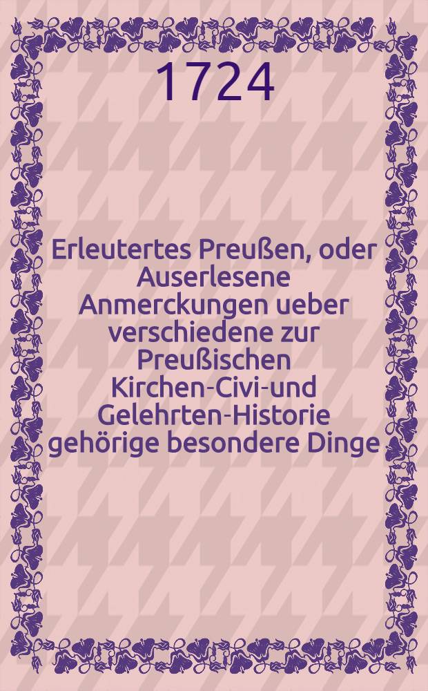 Erleutertes Preußen, oder Auserlesene Anmerckungen ueber verschiedene zur Preußischen Kirchen-Civil- und Gelehrten-Historie gehörige besondere Dinge, woraus die bißherigen Historien-Schreiber theils ergäntzet, theils verbessert, auch viele unbekannte historische Warheiten ans Licht gebracht werden : Nebst denen dazu gehörigen Registern. T. 1