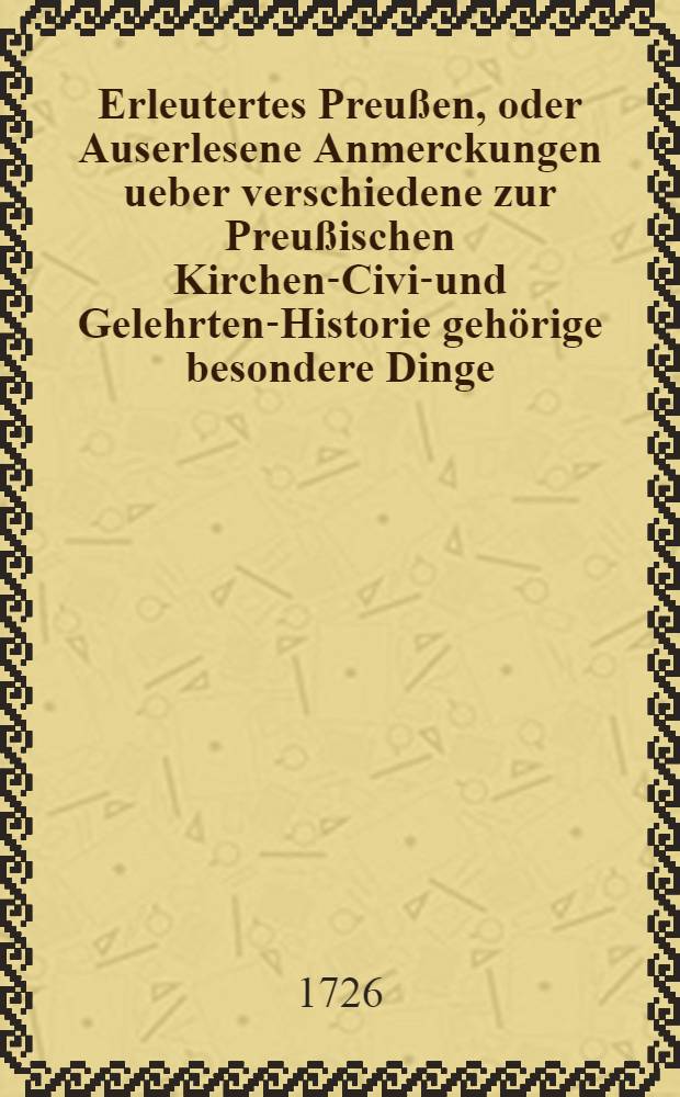 Erleutertes Preußen, oder Auserlesene Anmerckungen ueber verschiedene zur Preußischen Kirchen-Civil- und Gelehrten-Historie gehörige besondere Dinge, woraus die bißherigen Historien-Schreiber theils ergäntzet, theils verbessert, auch viele unbekannte historische Warheiten ans Licht gebracht werden : Nebst denen dazu gehörigen Registern. T. 3
