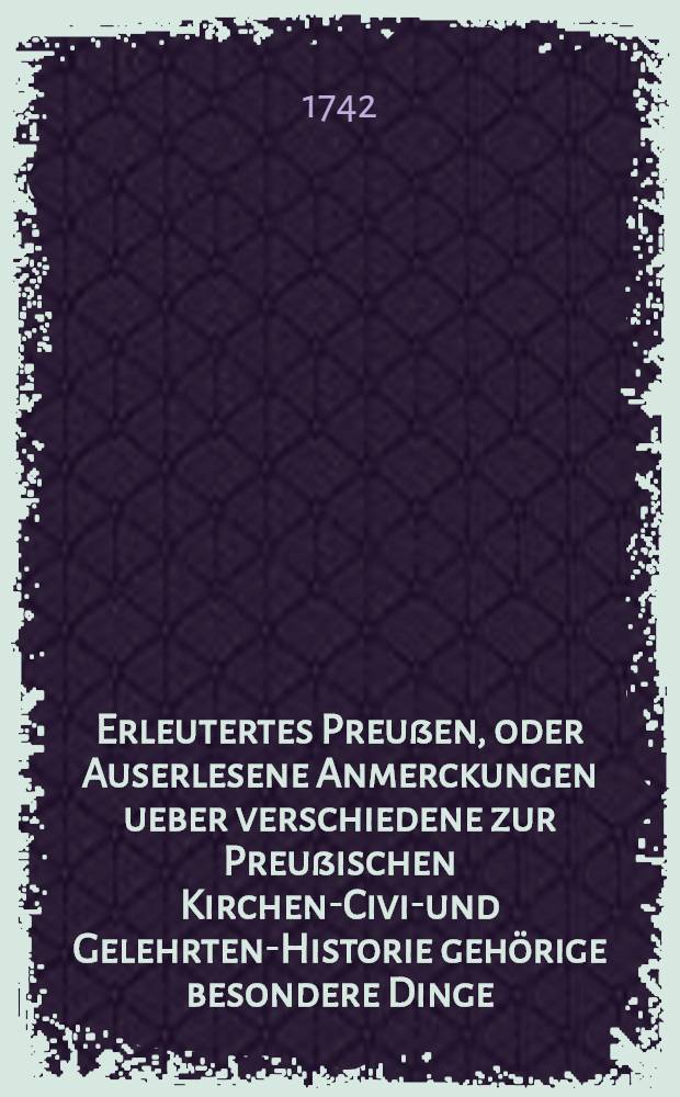 Erleutertes Preußen, oder Auserlesene Anmerckungen ueber verschiedene zur Preußischen Kirchen-Civil- und Gelehrten-Historie gehörige besondere Dinge, woraus die bißherigen Historien-Schreiber theils ergäntzet, theils verbessert, auch viele unbekannte historische Warheiten ans Licht gebracht werden : Nebst denen dazu gehörigen Registern. T. 5