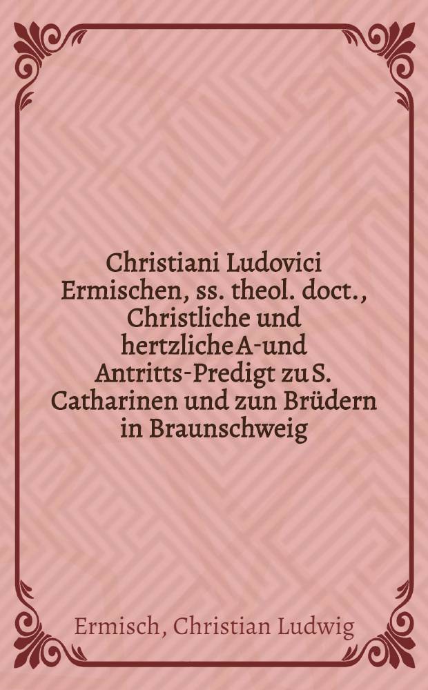Christiani Ludovici Ermischen, ss. theol. doct., Christliche und hertzliche Ab- und Antritts-Predigt zu S. Catharinen und zun Br&uuml;dern in Braunschweig ... gehalten anno 1693. den 18. und 25. Junii