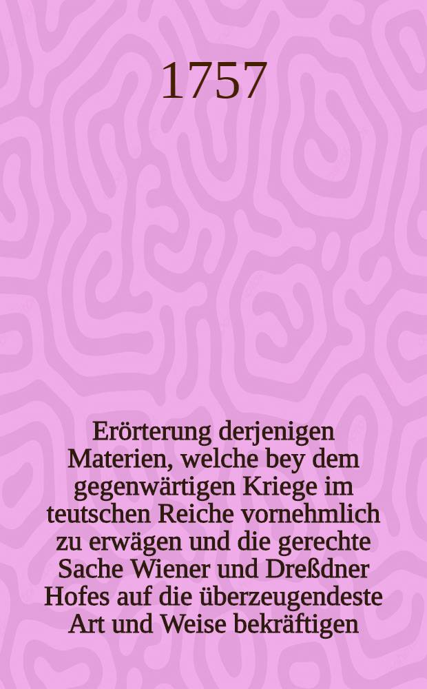 Erörterung derjenigen Materien, welche bey dem gegenwärtigen Kriege im teutschen Reiche vornehmlich zu erwägen und die gerechte Sache Wiener und Dreßdner Hofes auf die überzeugendeste Art und Weise bekräftigen
