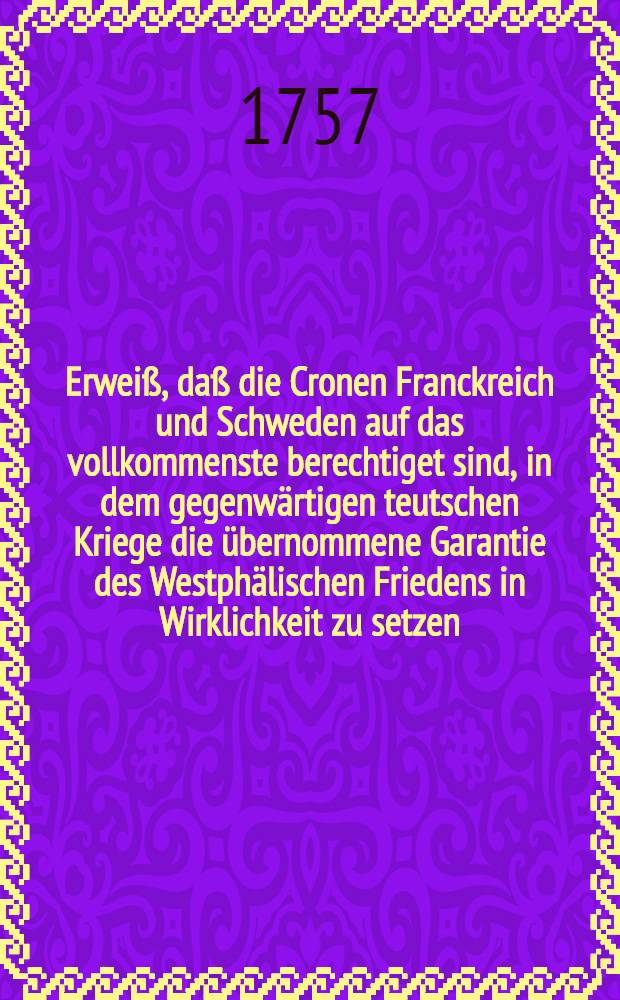 Erweiß, daß die Cronen Franckreich und Schweden auf das vollkommenste berechtiget sind, in dem gegenwärtigen teutschen Kriege die übernommene Garantie des Westphälischen Friedens in Wirklichkeit zu setzen