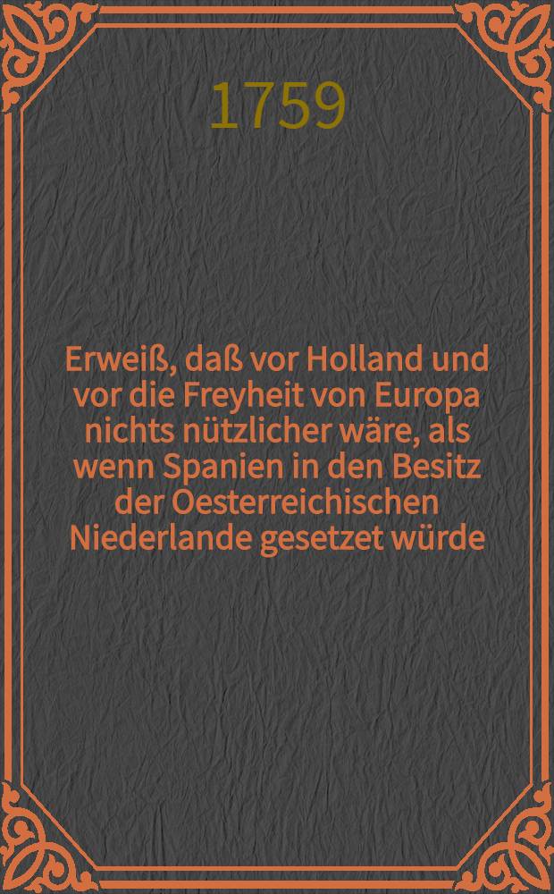 Erweiß, daß vor Holland und vor die Freyheit von Europa nichts nützlicher wäre, als wenn Spanien in den Besitz der Oesterreichischen Niederlande gesetzet würde