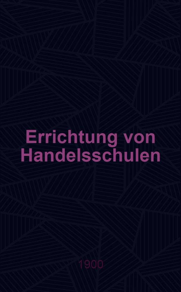 Errichtung von Handelsschulen : Berichte erstattet in der Ausschuss-Sitzung des Deutschen Verbandes für das kaufmännische Unterrichtswesen. Weimer, den 22. und 23. Mai 1900