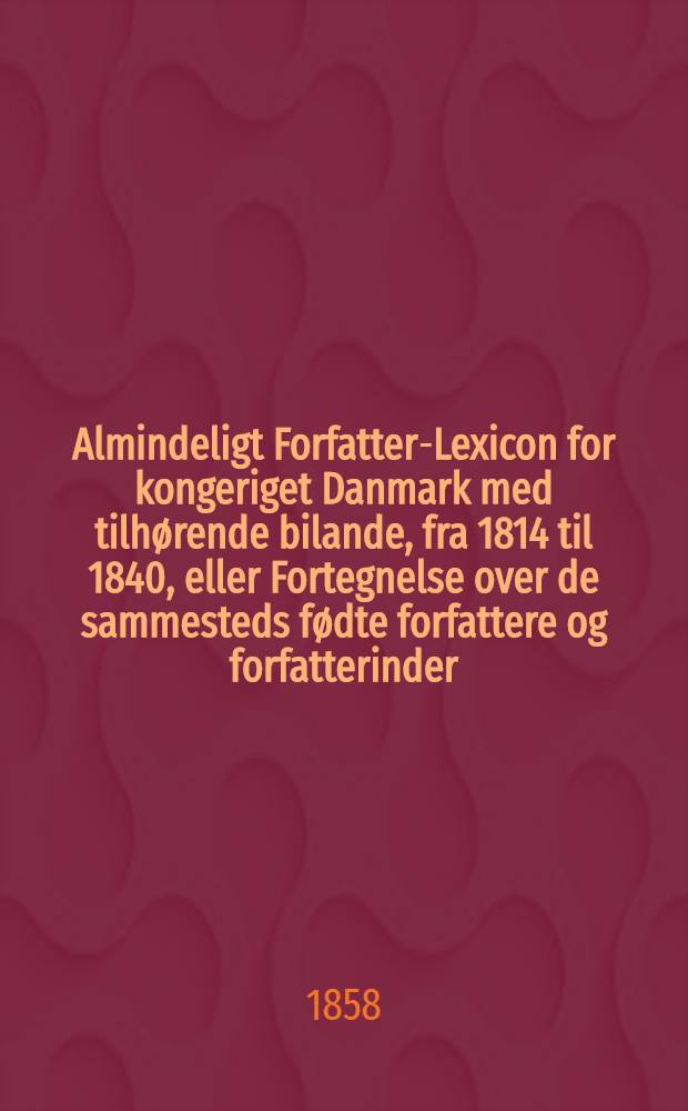 Almindeligt Forfatter-Lexicon for kongeriget Danmark med tilhørende bilande, fra 1814 til 1840, eller Fortegnelse over de sammesteds fødte forfattere og forfatterinder, som levede ved begyndêlsen af aaret 1814, eller siden ere fødte, med anførelse af deres vigtigste levnets-omstændigheder og af deres trykte arbejder; samt over de i hertugdømmerne og i udlandet fødte forfattere, som i bemeldte tidsrum have opholdt sig i Danmark og der udgivet skrifter. Supplement ... indtil udgangen af aaret 1853