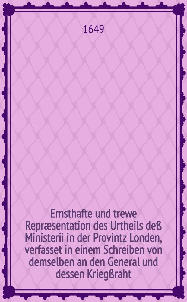 Ernsthafte und trewe Repræsentation des Urtheils deß Ministerii in der Provintz Londen, verfasset in einem Schreiben von demselben an den General und dessen Kriegßraht, ubergeben an Seine Excellence von Etlichen der Unterschriebenen, Jan. 18. Anno 1649