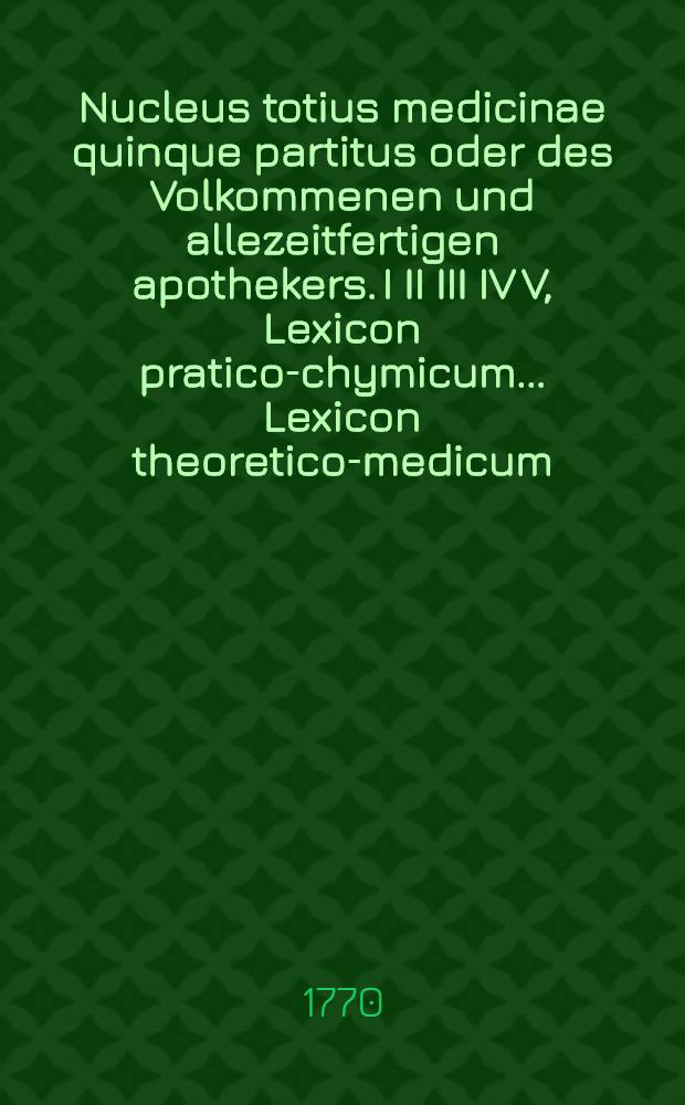 Nucleus totius medicinae quinque partitus oder des Volkommenen und allezeitfertigen apothekers. I II III IV V, Lexicon pratico-chymicum .... Lexicon theoretico-medicum .... Lexicon chirurgicum .... Lexicon theoretico-anatomicum .... Lexicon & dispensatorium pharmaceuticum ...