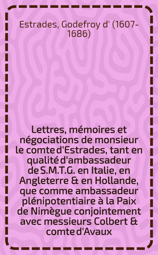 Lettres, mémoires et négociations de monsieur le comte d'Estrades, tant en qualité d'ambassadeur de S.M.T.G. en Italie, en Angleterre & en Hollande, que comme ambassadeur plénipotentiaire à la Paix de Nimègue conjointement avec messieurs Colbert & comte d'Avaux ...