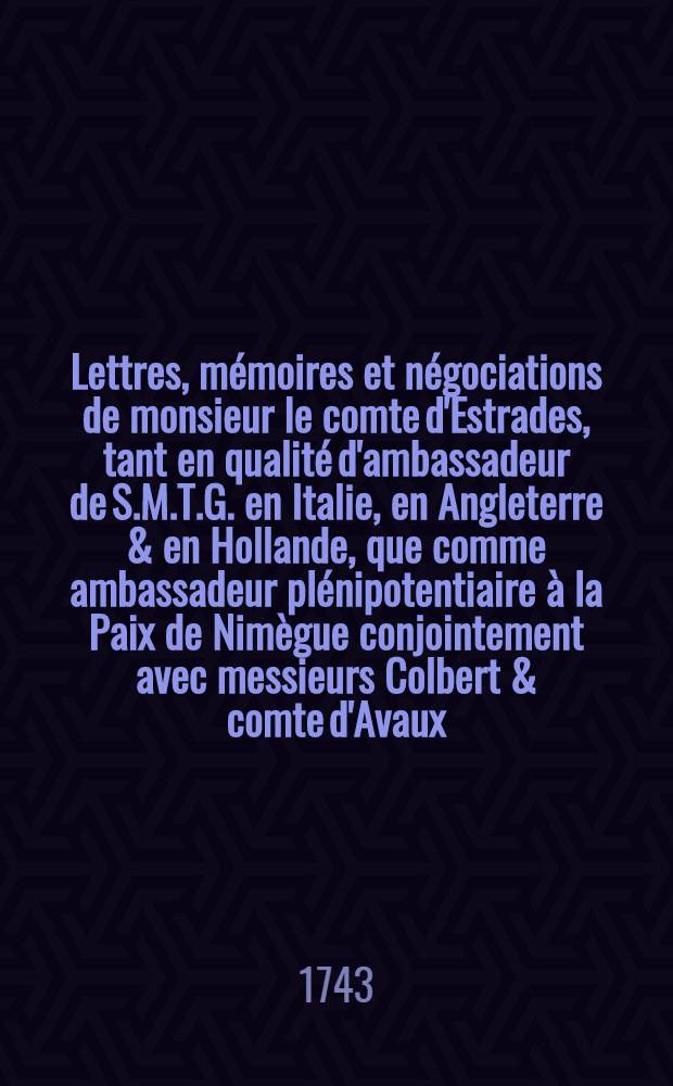 Lettres, mémoires et négociations de monsieur le comte d'Estrades, tant en qualité d'ambassadeur de S.M.T.G. en Italie, en Angleterre & en Hollande, que comme ambassadeur plénipotentiaire à la Paix de Nimègue conjointement avec messieurs Colbert & comte d'Avaux ... T. 4