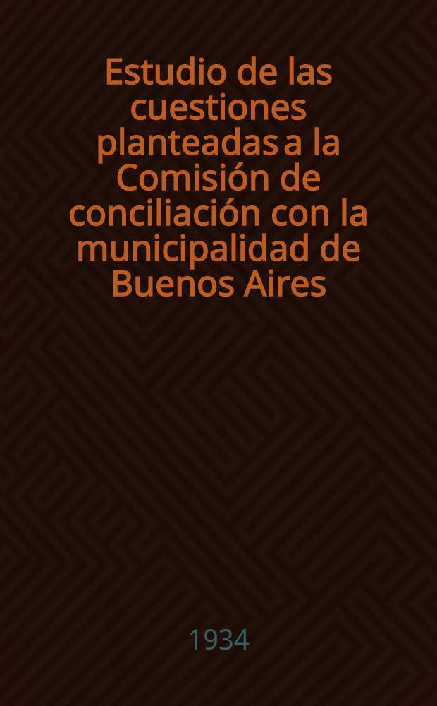 ... Estudio de las cuestiones planteadas a la Comisión de conciliación con la municipalidad de Buenos Aires (Resolución del H. Consejo deliberande No. 4968) y resultados de la misma (Resolución del Consejo deliberant y observaciones del Departamento ejecutivo) : Octubre 1933 - enero 1934