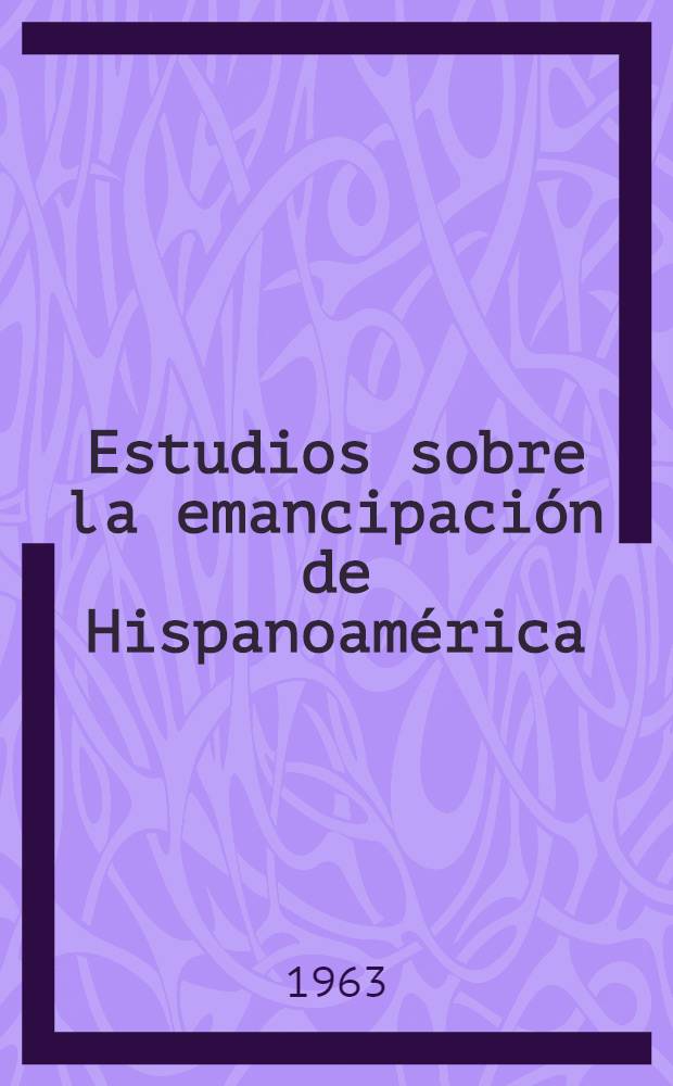 Estudios sobre la emancipación de Hispanoamérica : Contribución al sesquicentenario de la emancipación