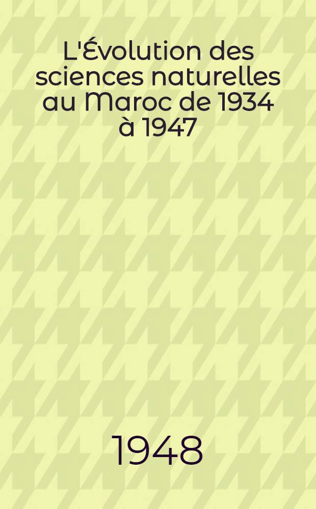 L'Évolution des sciences naturelles au Maroc de 1934 à 1947 : Vol. jubilaire de la Soc. des sciences naturelles du Maroc. 1902-1945 : Ouvrage publié à l'occasion du XXVe anniversaire de la fondation de la Soc