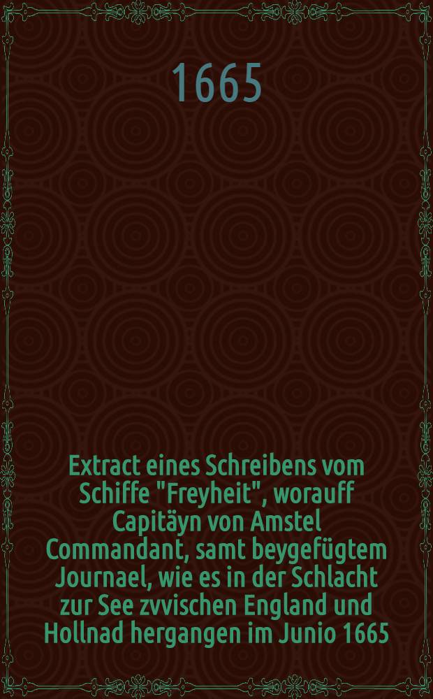 Extract eines Schreibens vom Schiffe "Freyheit", worauff Capit&auml;yn von Amstel Commandant, samt beygef&uuml;gtem Journael, wie es in der Schlacht zur See zvvischen England und Hollnad hergangen im Junio 1665