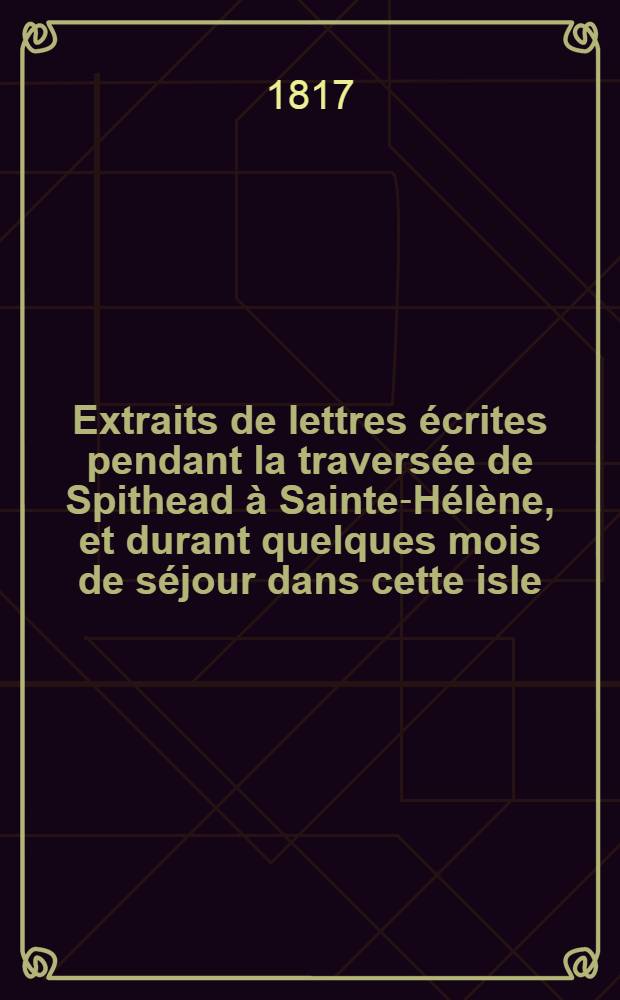 Extraits de lettres &eacute;crites pendant la travers&eacute;e de Spithead &agrave; Sainte-H&eacute;l&egrave;ne, et durant quelques mois de s&eacute;jour dans cette isle
