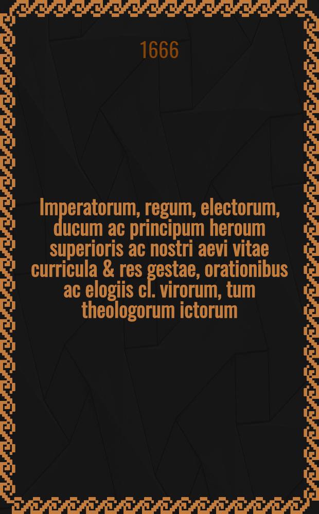 Imperatorum, regum, electorum, ducum ac principum heroum superioris ac nostri aevi vitae curricula & res gestae, orationibus ac elogiis cl. virorum, tum theologorum ictorum, medicorum, tum oratorum atque historicorum comprehensa, & in diversis celeberrimis academiis freqentissimo ac illustri consessu decantata