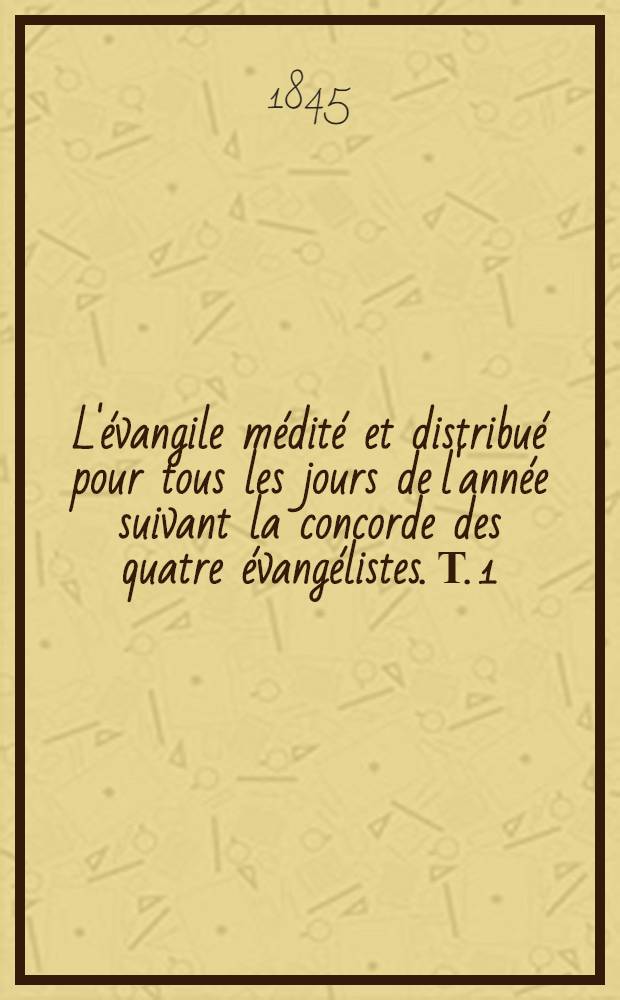 L'&eacute;vangile m&eacute;dit&eacute; et distribu&eacute; pour tous les jours de l'ann&eacute;e suivant la concorde des quatre &eacute;vang&eacute;listes. Т. 1 : Mediations I-CLXXII