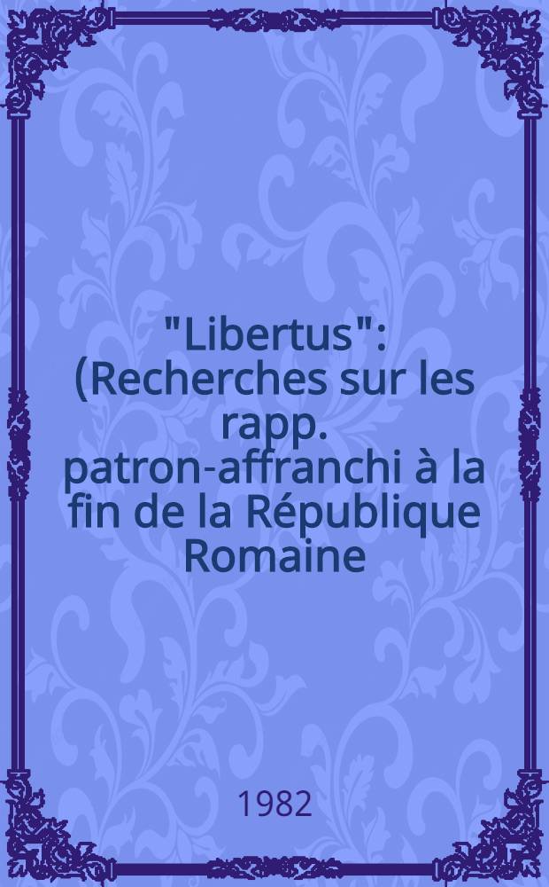 "Libertus" : (Recherches sur les rapp. patron-affranchi &agrave; la fin de la R&eacute;publique Romaine) Th&egrave;se. T. 1