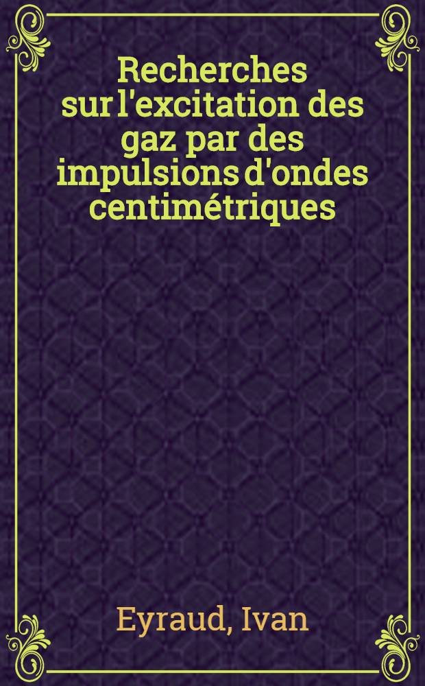 Recherches sur l'excitation des gaz par des impulsions d'ondes centimétriques: (1-re thèse); Propositions données par la Faculté: (2-e thèse): Thèses, présentées à la Faculté des sciences de Lyon pour obtenir le grade de docteur ès-sciences physiques / par Ivan Eyraud ..