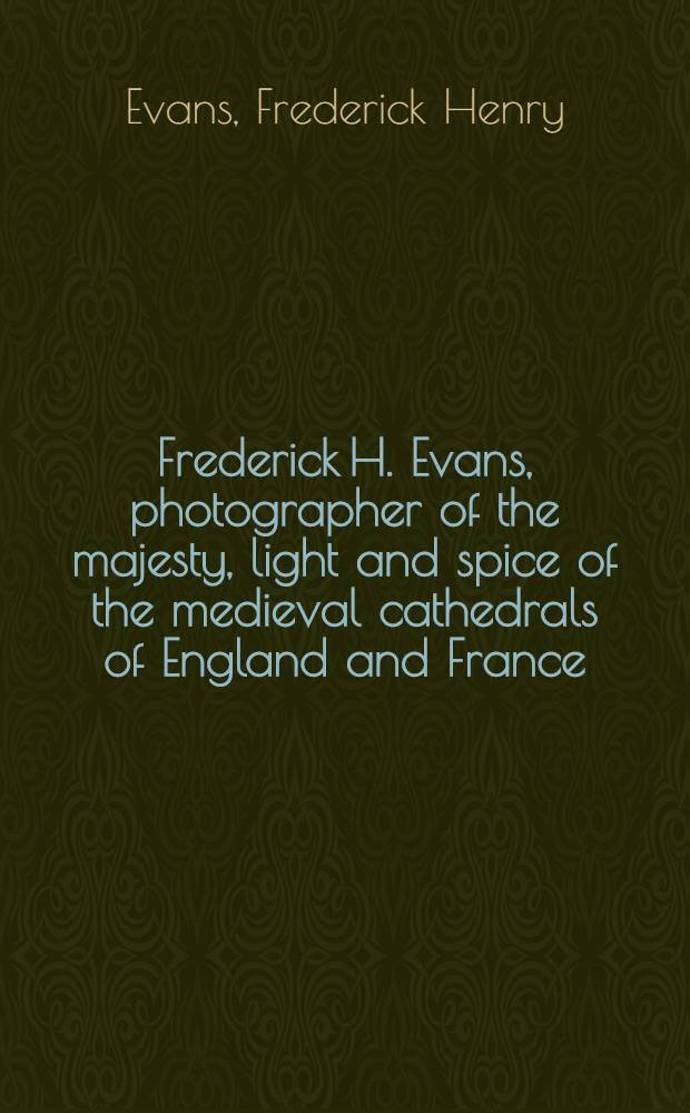 Frederick H. Evans, photographer of the majesty, light and spice of the medieval cathedrals of England and France : An album