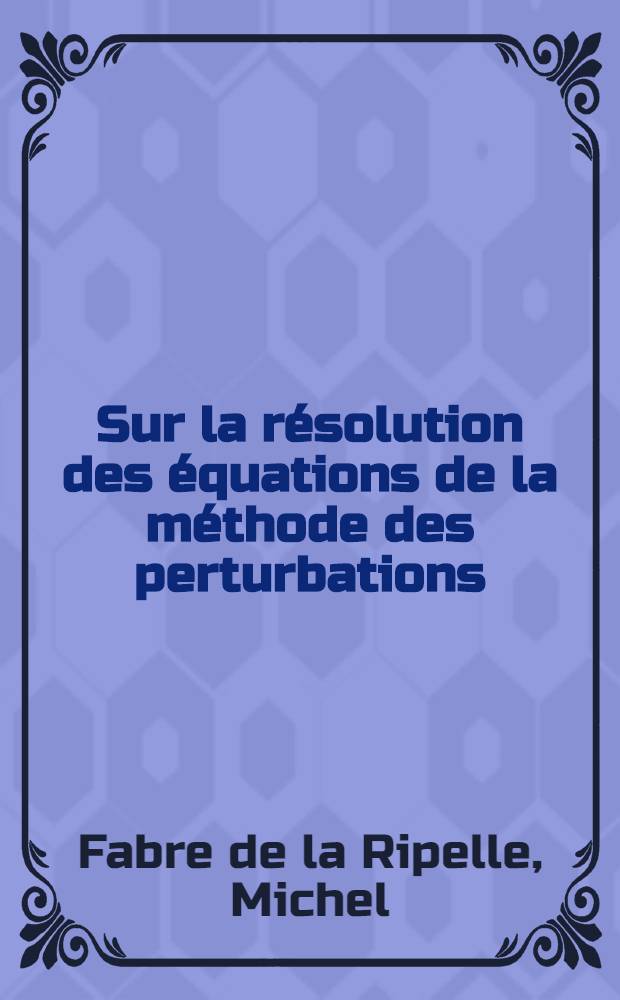 Sur la résolution des équations de la méthode des perturbations: 1-re thèse; Propositions données par la Faculté: 2-e thèse: Thèses présentées à ... l'Univ. de Paris pour obtenir le grade de docteur ès sciences physiques / Par Michel Fabre de La Ripelle