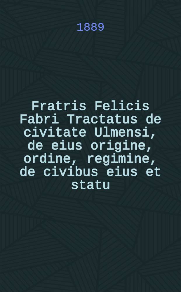Fratris Felicis Fabri Tractatus de civitate Ulmensi, de eius origine, ordine, regimine, de civibus eius et statu