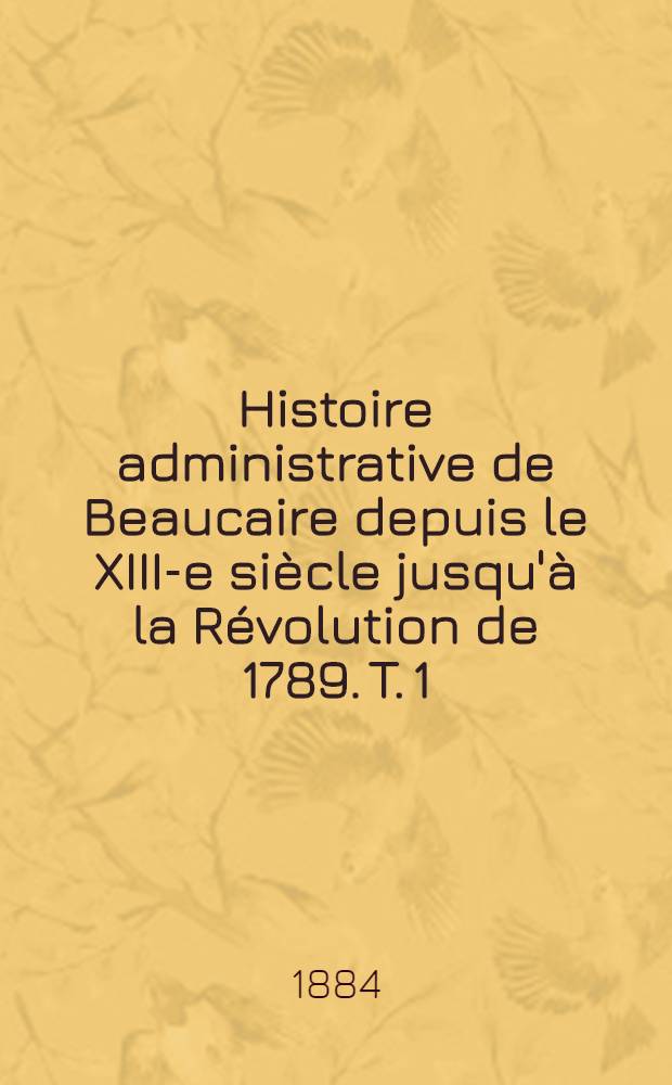 Histoire administrative de Beaucaire depuis le XIII-e siècle jusqu'à la Révolution de 1789. T. 1